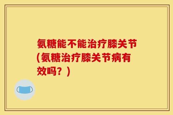 氨糖能不能膝关节(氨糖膝关节有效吗？)