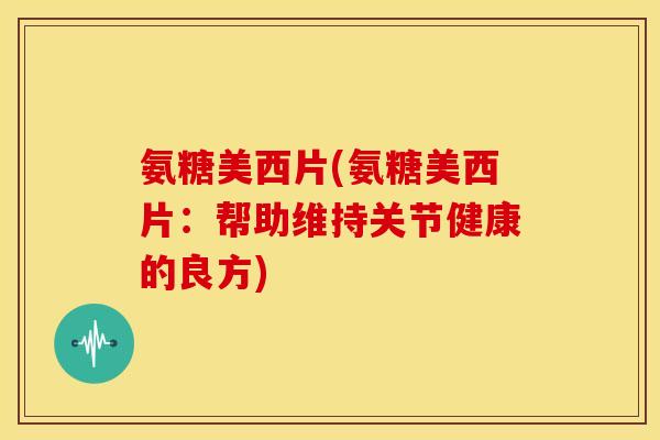 氨糖美西片(氨糖美西片:帮助维持关节健康的良方) 氨糖美西片(氨糖美西片:帮助维持关节健康的良方)