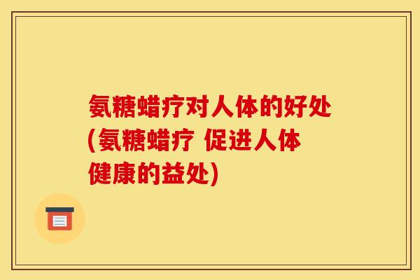 氨糖蜡疗对人体的好处(氨糖蜡疗 促进人体健康的益处) 氨糖蜡疗对人体的好处(氨糖蜡疗 促进人体健康的益处)