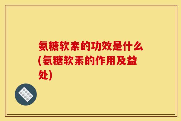 氨糖软素的功效是什么(氨糖软素的作用及益处)