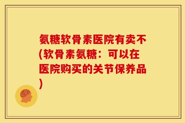 氨糖软骨素医院有卖不(软骨素氨糖：可以在医院购买的关节保养品)