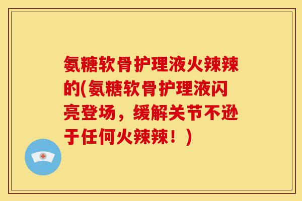 氨糖软骨护理液火辣辣的(氨糖软骨护理液闪亮登场,缓解关节不逊于任何火辣辣!) 氨糖软骨护理液火辣辣的(氨糖软骨护理液闪亮登场,缓解关节不逊于任何火辣辣!)