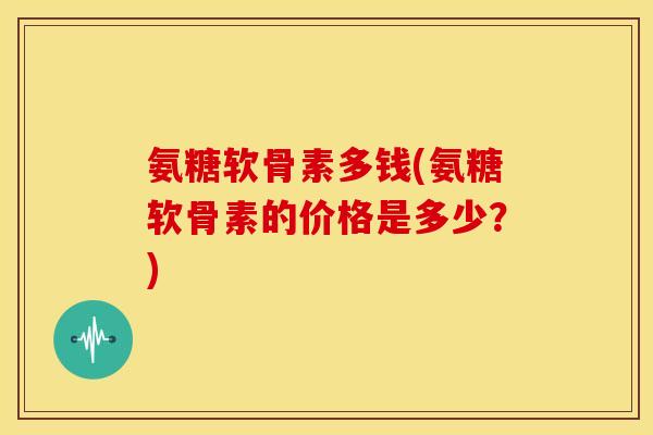 氨糖软骨素多钱(氨糖软骨素的价格是多少?) 氨糖软骨素多钱(氨糖软骨素的价格是多少?)