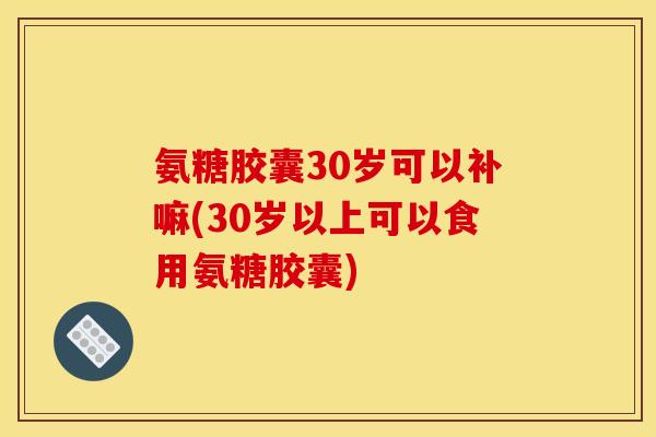 氨糖胶囊30岁可以补嘛(30岁以上可以食用氨糖胶囊) 氨糖胶囊30岁可以补嘛(30岁以上可以食用氨糖胶囊)