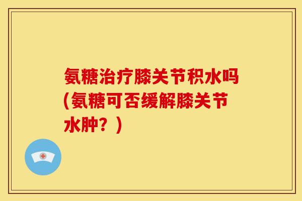 氨糖膝关节积水吗(氨糖可否缓解膝关节水肿?) 氨糖膝关节积水吗(氨糖可否缓解膝关节水肿?)