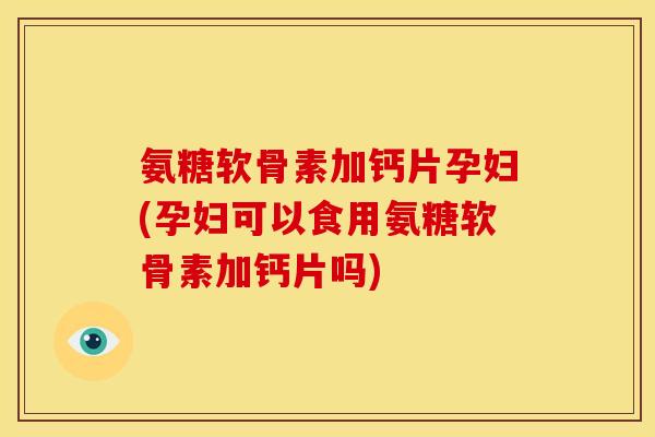 氨糖软骨素加钙片孕妇(孕妇可以食用氨糖软骨素加钙片吗)