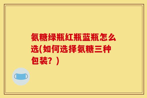 氨糖绿瓶红瓶蓝瓶怎么选(如何选择氨糖三种包装?) 氨糖绿瓶红瓶蓝瓶怎么选(如何选择氨糖三种包装?)