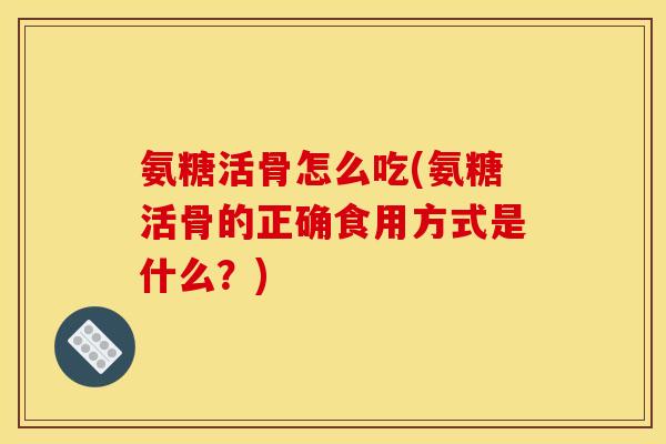 氨糖活骨怎么吃(氨糖活骨的正确食用方式是什么？)