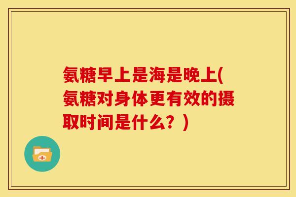 氨糖早上是海是晚上(氨糖对身体更有效的摄取时间是什么？)