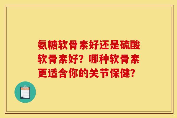 氨糖软骨素好还是硫酸软骨素好?哪种软骨素更适合你的关节保健? 氨糖软骨素好还是硫酸软骨素好?哪种软骨素更适合你的关节保健?