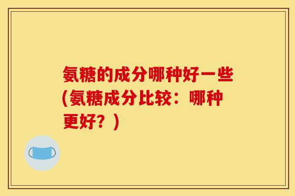 氨糖的成分哪种好一些(氨糖成分比较：哪种更好？)