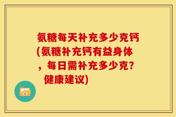 氨糖每天补充多少克钙(氨糖补充钙有益身体，每日需补充多少克？  健康建议)