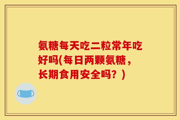氨糖每天吃二粒常年吃好吗(每日两颗氨糖,长期食用安全吗?) 氨糖每天吃二粒常年吃好吗(每日两颗氨糖,长期食用安全吗?)