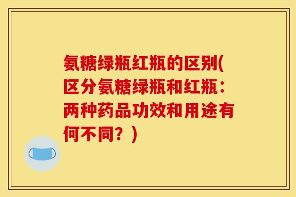氨糖绿瓶红瓶的区别(区分氨糖绿瓶和红瓶:两种药品功效和用途有何不同?) 氨糖绿瓶红瓶的区别(区分氨糖绿瓶和红瓶:两种药品功效和用途有何不同?)