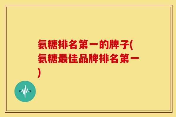 氨糖排名第一的牌子(氨糖佳品牌排名第一) 氨糖排名第一的牌子(氨糖佳品牌排名第一)