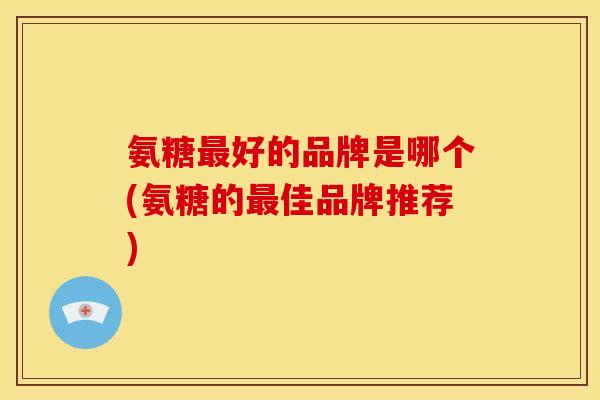 氨糖好的品牌是哪个(氨糖的佳品牌推荐) 氨糖好的品牌是哪个(氨糖的佳品牌推荐)