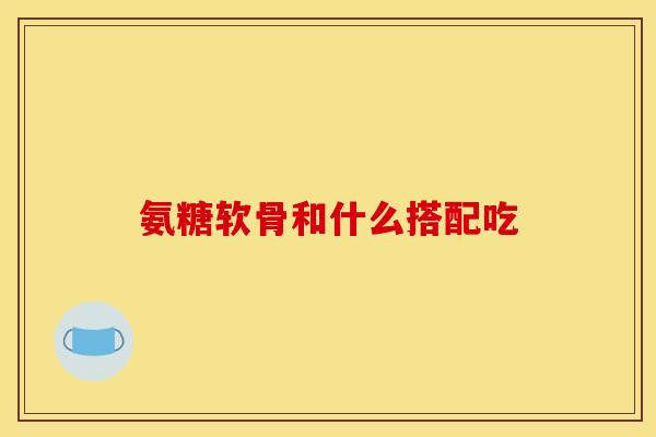 氨糖软骨和什么搭配吃 氨糖软骨和什么搭配吃