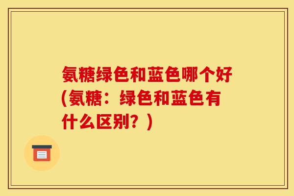 氨糖绿色和蓝色哪个好(氨糖:绿色和蓝色有什么区别?) 氨糖绿色和蓝色哪个好(氨糖:绿色和蓝色有什么区别?)