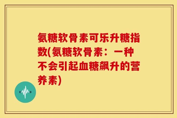 氨糖软骨素可乐升糖指数(氨糖软骨素:一种不会引起飙升的营养素) 氨糖软骨素可乐升糖指数(氨糖软骨素:一种不会引起飙升的营养素)