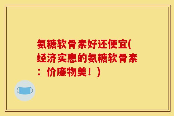 氨糖软骨素好还便宜(经济实惠的氨糖软骨素：价廉物美！)