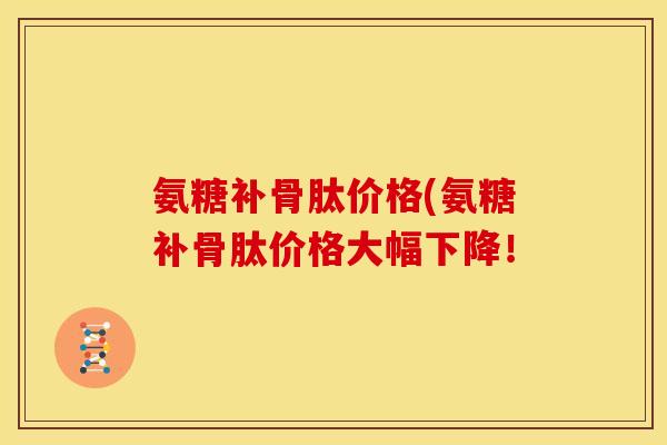 氨糖补骨肽价格(氨糖补骨肽价格大幅下降! 氨糖补骨肽价格(氨糖补骨肽价格大幅下降!