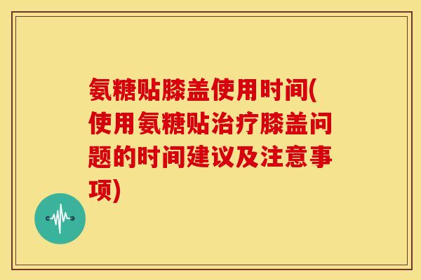氨糖贴膝盖使用时间(使用氨糖贴膝盖问题的时间建议及注意事项) 氨糖贴膝盖使用时间(使用氨糖贴膝盖问题的时间建议及注意事项)