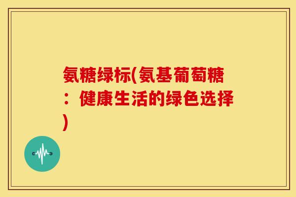 氨糖绿标(氨基葡萄糖:健康生活的绿色选择) 氨糖绿标(氨基葡萄糖:健康生活的绿色选择)