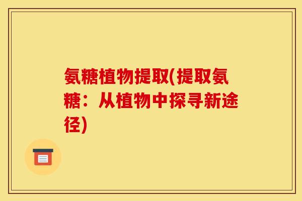 氨糖植物提取(提取氨糖:从植物中探寻新途径) 氨糖植物提取(提取氨糖:从植物中探寻新途径)