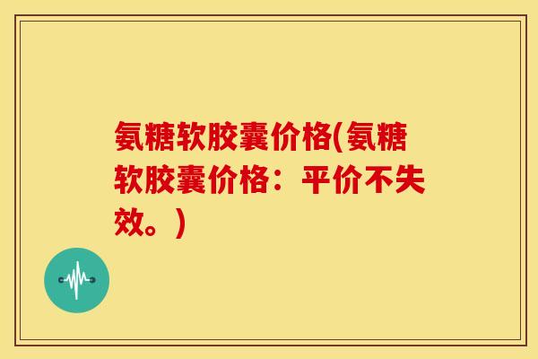 氨糖软胶囊价格(氨糖软胶囊价格：平价不失效。)