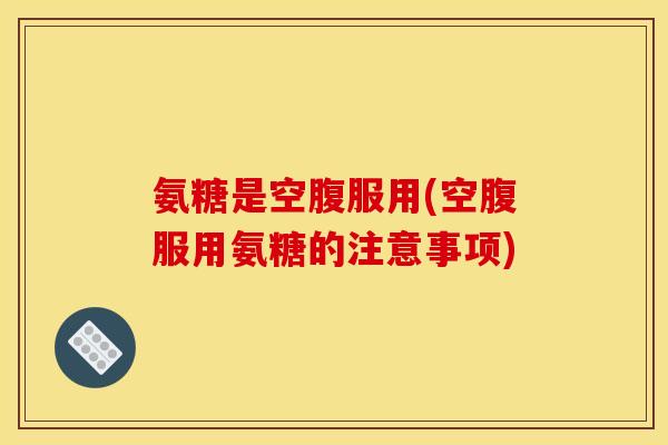氨糖是空腹服用(空腹服用氨糖的注意事项)
