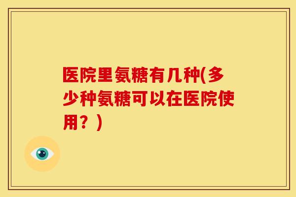 医院里氨糖有几种(多少种氨糖可以在医院使用?) 医院里氨糖有几种(多少种氨糖可以在医院使用?)