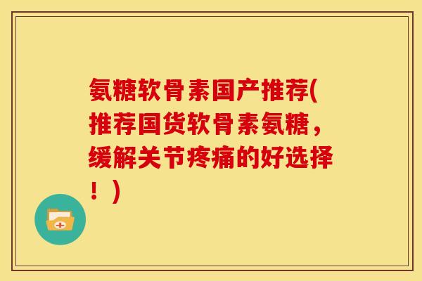 氨糖软骨素国产推荐(推荐国货软骨素氨糖，缓解关节的好选择！)