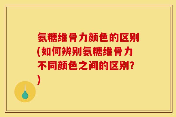 氨糖维骨力颜色的区别(如何辨别氨糖维骨力不同颜色之间的区别？)
