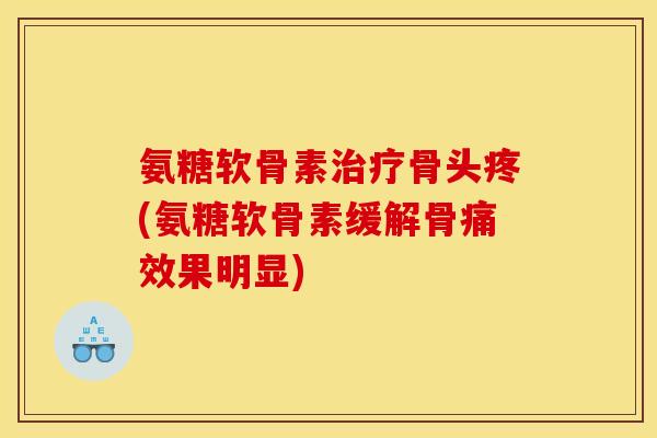 氨糖软骨素骨头疼(氨糖软骨素缓解骨痛效果明显)