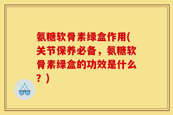 氨糖软骨素绿盒作用(关节保养必备，氨糖软骨素绿盒的功效是什么？)
