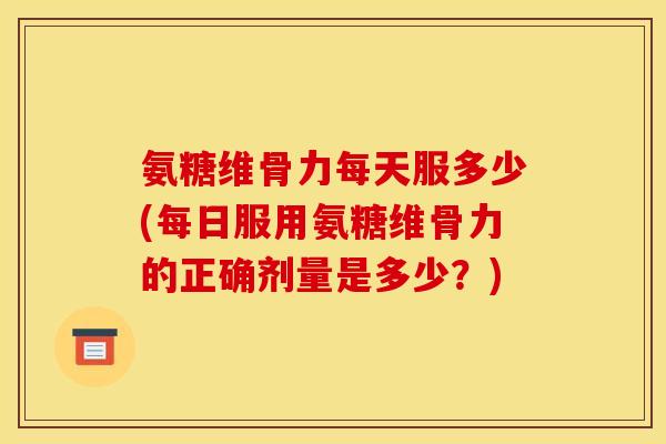 氨糖维骨力每天服多少(每日服用氨糖维骨力的正确剂量是多少？)