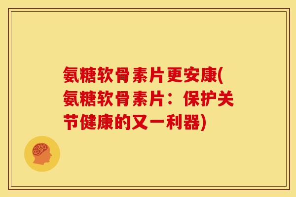 氨糖软骨素片更安康(氨糖软骨素片：保护关节健康的又一利器)