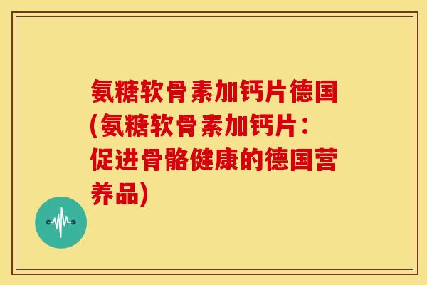 氨糖软骨素加钙片德国(氨糖软骨素加钙片:促进骨骼健康的德国营养品) 氨糖软骨素加钙片德国(氨糖软骨素加钙片:促进骨骼健康的德国营养品)