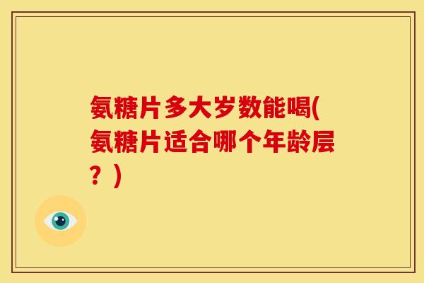 氨糖片多大岁数能喝(氨糖片适合哪个年龄层？)
