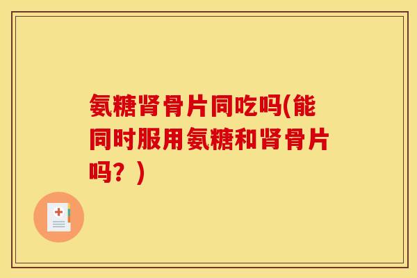 氨糖骨片同吃吗(能同时服用氨糖和骨片吗?) 氨糖骨片同吃吗(能同时服用氨糖和骨片吗?)