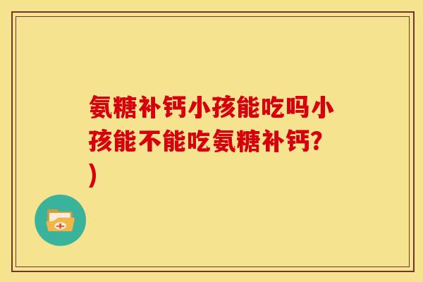 氨糖补钙小孩能吃吗小孩能不能吃氨糖补钙?) 氨糖补钙小孩能吃吗小孩能不能吃氨糖补钙?)