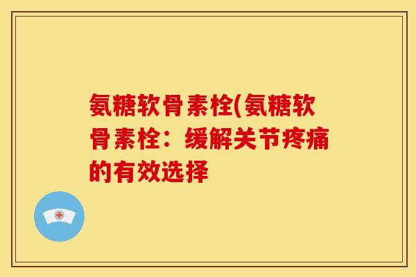 氨糖软骨素栓(氨糖软骨素栓:缓解关节的有效选择 氨糖软骨素栓(氨糖软骨素栓:缓解关节的有效选择