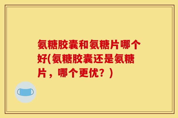氨糖胶囊和氨糖片哪个好(氨糖胶囊还是氨糖片,哪个更优?) 氨糖胶囊和氨糖片哪个好(氨糖胶囊还是氨糖片,哪个更优?)