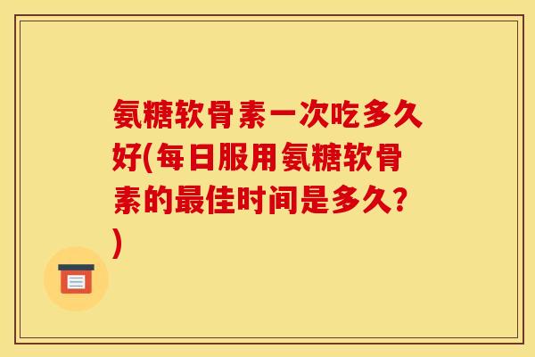 氨糖软骨素一次吃多久好(每日服用氨糖软骨素的佳时间是多久?) 氨糖软骨素一次吃多久好(每日服用氨糖软骨素的佳时间是多久?)