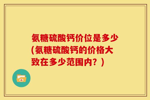 氨糖硫酸钙价位是多少(氨糖硫酸钙的价格大致在多少范围内?) 氨糖硫酸钙价位是多少(氨糖硫酸钙的价格大致在多少范围内?)