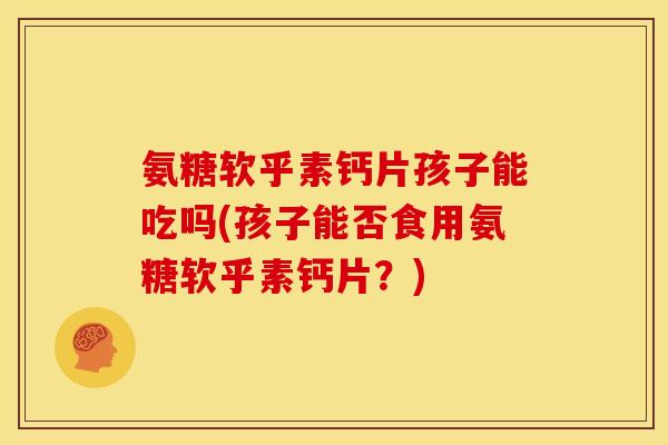 氨糖软乎素钙片孩子能吃吗(孩子能否食用氨糖软乎素钙片？)