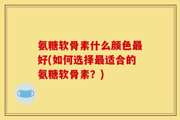 氨糖软骨素什么颜色好(如何选择适合的氨糖软骨素？)