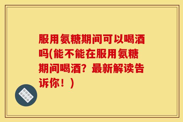 服用氨糖期间可以喝酒吗(能不能在服用氨糖期间喝酒？新解读告诉你！)