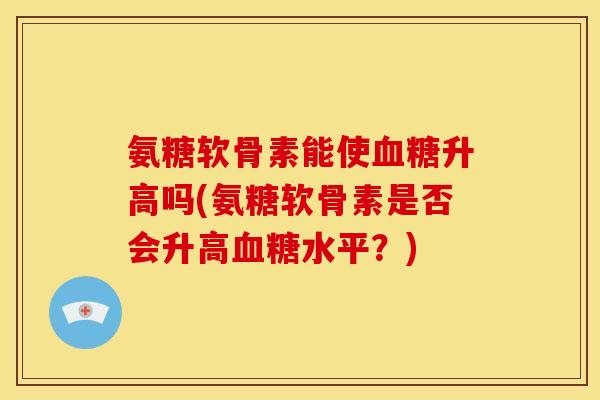 氨糖软骨素能使升高吗(氨糖软骨素是否会升高水平?) 氨糖软骨素能使升高吗(氨糖软骨素是否会升高水平?)