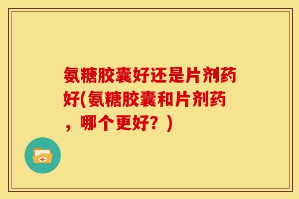 氨糖胶囊好还是片剂药好(氨糖胶囊和片剂药,哪个更好?) 氨糖胶囊好还是片剂药好(氨糖胶囊和片剂药,哪个更好?)
